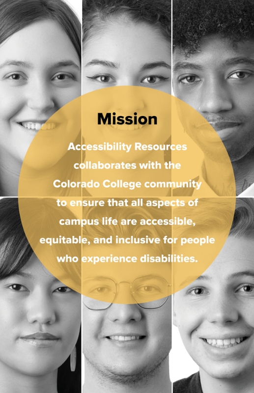 A collage of diverse students overlayed with the AR Office mission which reads, "Accessibility Resources collaborates with the Colorado College community to ensure that all aspects of campus life are accessible, equitable, and inclusive for people who experience disabilities."